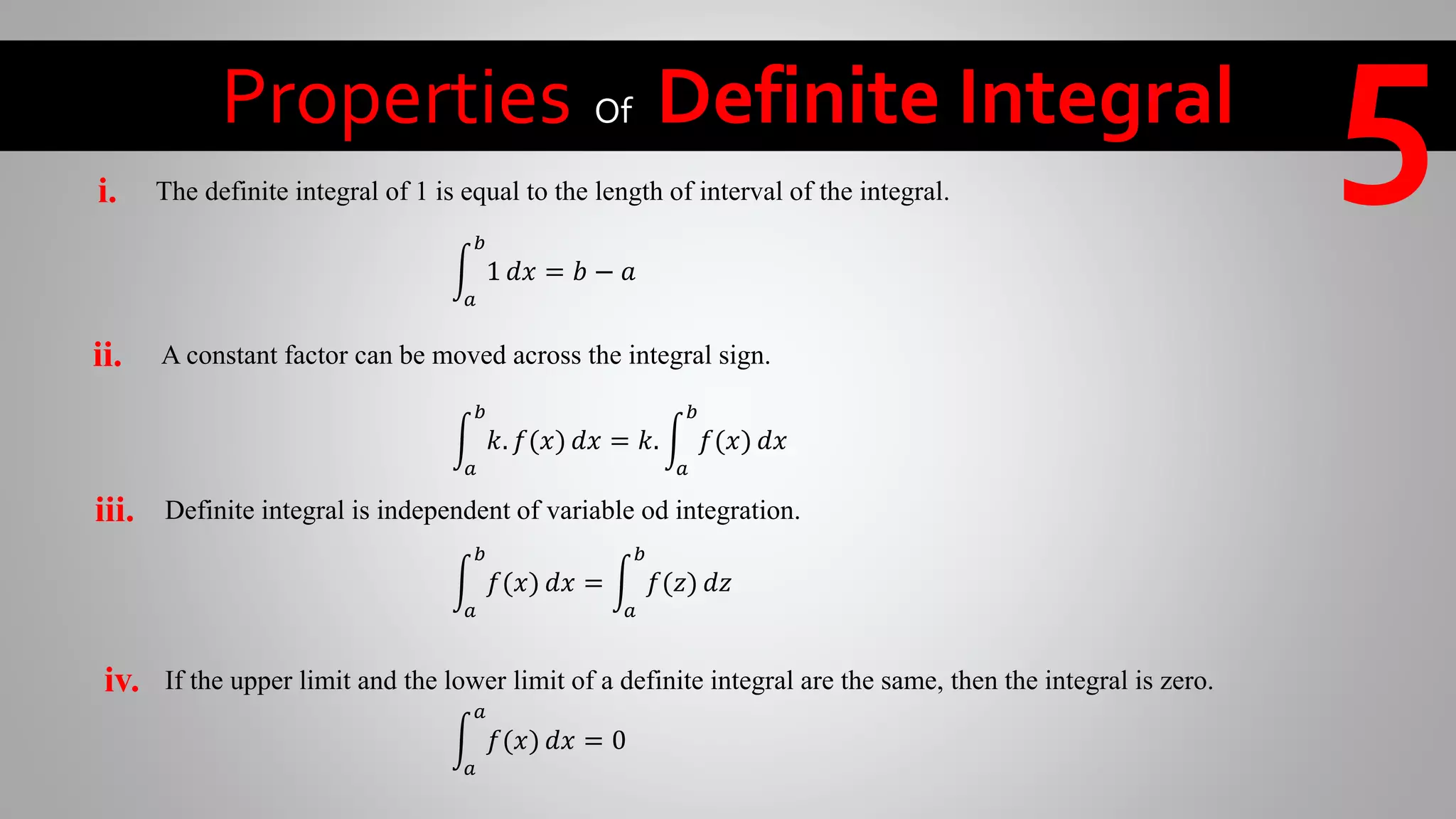 Properties Of Definite Integral 5
𝑎
𝑏
1 𝑑𝑥 = 𝑏 − 𝑎
The definite integral of 1 is equal to the length of interval of the integral.i.
A constant factor can be moved across the integral sign.ii.
𝑎
𝑏
𝑘. 𝑓(𝑥) 𝑑𝑥 = 𝑘.
𝑎
𝑏
𝑓(𝑥) 𝑑𝑥
Definite integral is independent of variable od integration.iii.
𝑎
𝑏
𝑓(𝑥) 𝑑𝑥 =
𝑎
𝑏
𝑓(𝑧) 𝑑𝑧
If the upper limit and the lower limit of a definite integral are the same, then the integral is zero.iv.
𝑎
𝑎
𝑓(𝑥) 𝑑𝑥 = 0
 