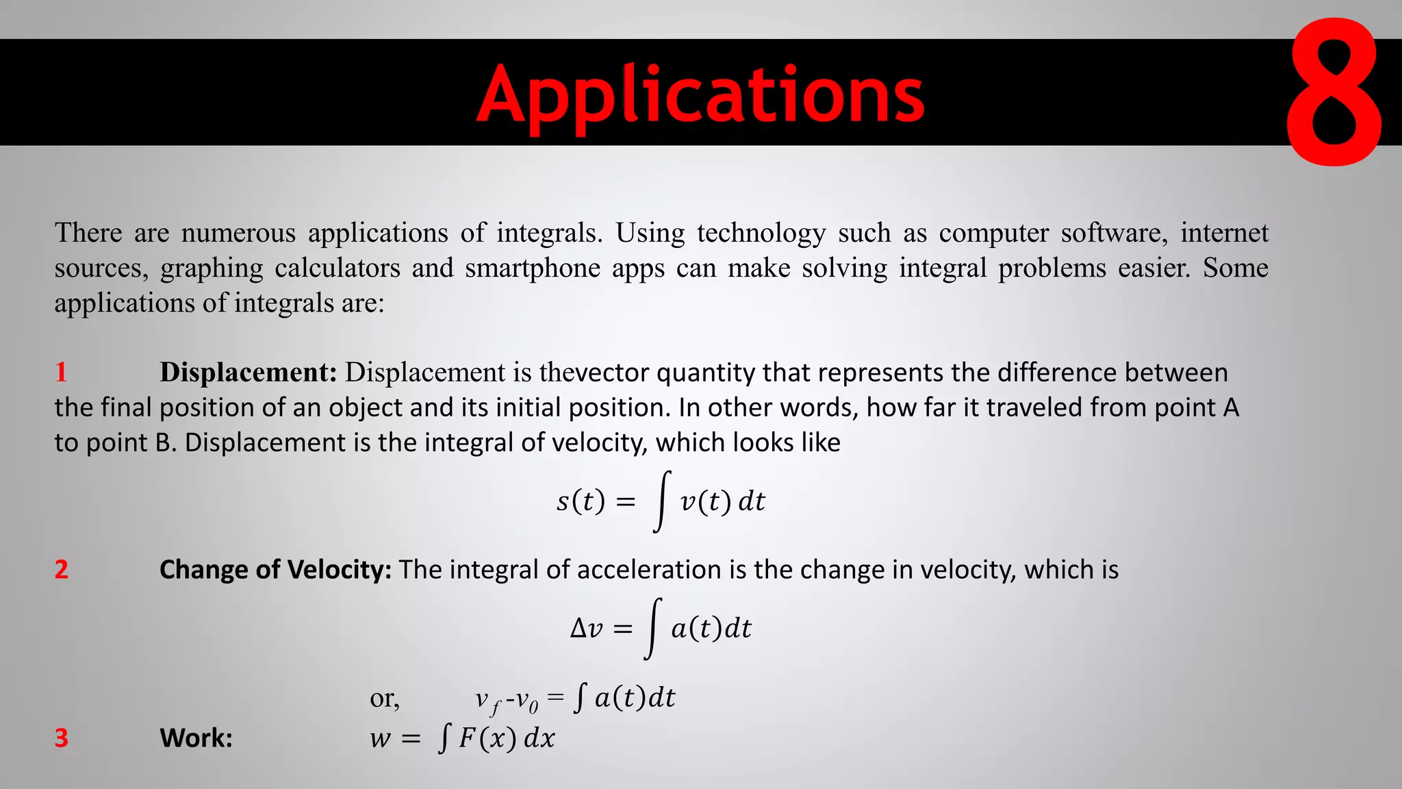 Applications
8There are numerous applications of integrals. Using technology such as computer software, internet
sources, graphing calculators and smartphone apps can make solving integral problems easier. Some
applications of integrals are:
1 Displacement: Displacement is thevector quantity that represents the difference between
the final position of an object and its initial position. In other words, how far it traveled from point A
to point B. Displacement is the integral of velocity, which looks like
𝑠 𝑡 = 𝑣(𝑡) 𝑑𝑡
2 Change of Velocity: The integral of acceleration is the change in velocity, which is
∆𝑣 = 𝑎 𝑡 𝑑𝑡
or, v f -v0 = 𝑎 𝑡 𝑑𝑡
3 Work: 𝑤 = 𝐹(𝑥) 𝑑𝑥
 