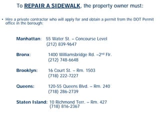To REPAIR A SIDEWALK, the property owner must:

• Hire a private contractor who will apply for and obtain a permit from the DOT Permit
  office in the borough:


        Manhattan: 55 Water St. – Concourse Level
                   (212) 839-9647

        Bronx:            1400 Williamsbridge Rd. –2nd Flr.
                          (212) 748-6648

        Brooklyn:         16 Court St. – Rm. 1503
                          (718) 222-7227

        Queens:           120-55 Queens Blvd. – Rm. 240
                          (718) 286-2739

        Staten Island: 10 Richmond Terr. – Rm. 427
                       (718) 816-2367
 