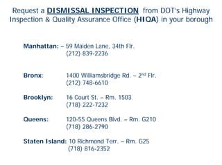 Request a DISMISSAL INSPECTION from DOT’s Highway
Inspection & Quality Assurance Office (HIQA) in your borough


    Manhattan: – 59 Maiden Lane, 34th Flr.
                 (212) 839-2236


    Bronx:        1400 Williamsbridge Rd. – 2nd Flr.
                  (212) 748-6610

    Brooklyn:     16 Court St. – Rm. 1503
                  (718) 222-7232

    Queens:       120-55 Queens Blvd. – Rm. G210
                  (718) 286-2790

    Staten Island: 10 Richmond Terr. – Rm. G25
                   (718) 816-2352
 
