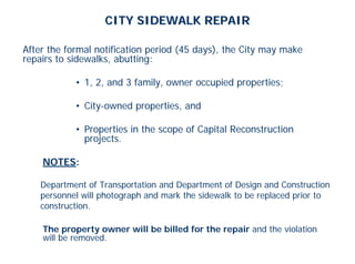 CITY SIDEWALK REPAIR

After the formal notification period (45 days), the City may make
repairs to sidewalks, abutting:

            • 1, 2, and 3 family, owner occupied properties;

            • City-owned properties, and

            • Properties in the scope of Capital Reconstruction
              projects.

    NOTES:

    Department of Transportation and Department of Design and Construction
    personnel will photograph and mark the sidewalk to be replaced prior to
    construction.

    The property owner will be billed for the repair and the violation
    will be removed.
 