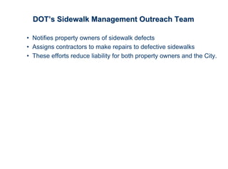 DOT’s Sidewalk Management Outreach Team

• Notifies property owners of sidewalk defects
• Assigns contractors to make repairs to defective sidewalks
• These efforts reduce liability for both property owners and the City.
 