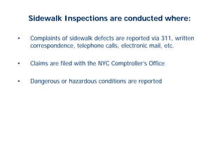 Sidewalk Inspections are conducted where:

•   Complaints of sidewalk defects are reported via 311, written
    correspondence, telephone calls, electronic mail, etc.

•   Claims are filed with the NYC Comptroller’s Office

•   Dangerous or hazardous conditions are reported
 