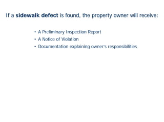 If a sidewalk defect is found, the property owner will receive:


           • A Preliminary Inspection Report
           • A Notice of Violation
           • Documentation explaining owner’s responsibilities
 