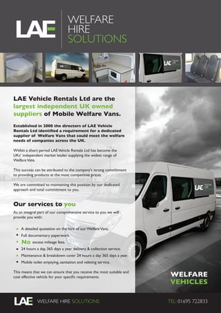 WELFARE HIRE SOLUTIONS WEB: www.welfare2go.co.ukWELFARE HIRE SOLUTIONS TEL: 01695 722833
WELFARE
HIRE
SOLUTIONS
WELFARE
VEHICLES
LAE Vehicle Rentals Ltd are the
largest independent UK owned
suppliers of Mobile Welfare Vans.
Established in 2008 the directors of LAE Vehicle
Rentals Ltd identified a requirement for a dedicated
supplier of Welfare Vans that could meet the welfare
needs of companies across the UK.
Within a short period LAEVehicle Rentals Ltd has become the
UKs’ independent market leader supplying the widest range of
WelfareVans.
This success can be attributed to the company’s strong commitment
to providing products at the most competitive prices.
We are committed to maintaining this position by our dedicated
approach and total commitment to you.
Our services to you
As an integral part of our comprehensive service to you we will
provide you with:
 
	 A detailed quotation on the hire of our WelfareVans.
	 Full documentary paperwork.
	 excess mileage fees.
	 24 hours a day, 365 days a year delivery & collection service.
	 Maintenance & breakdown cover 24 hours a day 365 days a year.
	 Mobile toilet emptying, sanitation and valeting service.
This means that we can ensure that you receive the most suitable and
cost effective vehicle for your specific requirements.
No
 