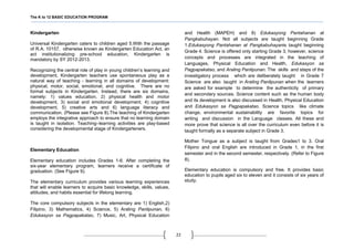 The K to 12 BASIC EDUCATION PROGRAM
22
Kindergarten
Universal Kindergarten caters to children aged 5.With the passage
of R.A. 10157, otherwise known as Kindergarten Education Act, an
act institutionalizing pre-school education, Kindergarten is
mandatory by SY 2012-2013.
Recognizing the central role of play in young children’s learning and
development, Kindergarten teachers use spontaneous play as a
natural way of teaching - learning in all domains of development:
physical, motor, social, emotional, and cognitive. There are no
formal subjects in Kindergarten. Instead, there are six domains,
namely: 1) values education, 2) physical health and motor
development, 3) social and emotional development, 4) cognitive
development, 5) creative arts and 6) language literacy and
communication. (Please see Figure 8).The teaching of Kindergarten
employs the integrative approach to ensure that no learning domain
is taught in isolation. Teaching–learning activities are play-based
considering the developmental stage of Kindergarteners.
Elementary Education
Elementary education includes Grades 1-6. After completing the
six-year elementary program, learners receive a certificate of
graduation. (See Figure 9).
The elementary curriculum provides various learning experiences
that will enable learners to acquire basic knowledge, skills, values,
attitudes, and habits essential for lifelong learning.
The core compulsory subjects in the elementary are 1) English,2)
Filipino, 3) Mathematics, 4) Science, 5) Araling Panlipunan, 6)
Edukasyon sa Pagpapakatao, 7) Music, Art, Physical Education
and Health (MAPEH) and 8) Edukasyong Pantahanan at
Pangkabuhayan. Not all subjects are taught beginning Grade
1.Edukasyong Pantahanan at Pangkabuhayanis taught beginning
Grade 4. Science is offered only starting Grade 3, however, science
concepts and processes are integrated in the teaching of
Languages, Physical Education and Health, Edukasyon sa
Pagpapakatao, and Araling Panlipunan. The skills and steps of the
investigatory process which are deliberately taught in Grade 7
Science are also taught in Araling Panlipunan when the learners
are asked for example to determine the authenticity of primary
and secondary sources. Science content such as the human body
and its development is also discussed in Health, Physical Education
and Edukasyon sa Pagpapakatao. Science topics like climate
change, environmental sustainability are favorite topics for
writing and discussion in the Language classes. All these and
more prove that science is all over the curriculum even before it is
taught formally as a separate subject in Grade 3.
Mother Tongue as a subject is taught from Grades1 to 3. Oral
Filipino and oral English are introduced in Grade 1, in the first
semester and in the second semester, respectively. (Refer to Figure
8).
Elementary education is compulsory and free. It provides basic
education to pupils aged six to eleven and it consists of six years of
study.
 