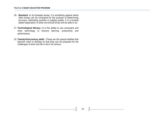 The K to 12 BASIC EDUCATION PROGRAM
34
30. Standard- In its broadest sense, it is something against which
other things can be compared for the purpose of determining
accuracy, estimating quantity or judging quality. It is a broadly
stated expectation of what one should know and be able to do.
31. Technological literacy—It is the ability to use computers and
other technology to improve learning, productivity and
performance.
32. Twenty-first-century skills - These are the special abilities that
learners need to develop so that they can be prepared for the
challenges of work and life in the 21st century.
 