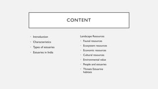 CONTENT
• Introduction
• Characteristics
• Types of estuaries
• Estuaries in India
Landscape Resources
• Faunal resources
• Ecosystem resources
• Economic resources
• Cultural resources
• Environmental value
• People and estuaries
• Threats Estuarine
habitats
 