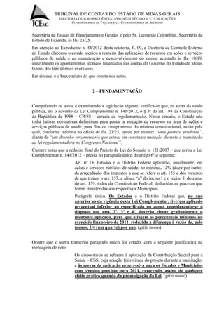 TRIBUNAL DE CONTAS DO ESTADO DE MINAS GERAIS 
DIRETORIA DE JURISPRUDÊNCIA, ASSUNTOS TÉCNICOS E PUBLICAÇÕES 
COORDENADORIA DE TAQUIGRAFIA / COORDENADORIA DE ACÓRDÃO 
Secretária de Estado de Planejamento e Gestão, e pelo Sr. Leonardo Colombini, Secretário de Estado de Fazenda, às fls. 23/25. Em atenção ao Expediente n. 44/2012 desta relatoria, fl. 09, a Diretoria de Controle Externo do Estado elaborou o estudo técnico a respeito das aplicações de recursos em ações e serviços públicos de saúde e na manutenção e desenvolvimento do ensino acostado às fls. 10/19, sintetizando os apontamentos técnicos levantados nas contas do Governo do Estado de Minas Gerais dos três últimos exercícios. Em síntese, é o breve relato do que consta nos autos. 2 – FUNDAMENTAÇÃO Compulsando os autos e examinando a legislação vigente, verifica-se que, na seara da saúde pública, até o advento da Lei Complementar n. 141/2012, o § 3º do art. 198 da Constituição da República de 1988 – CR/88 – carecia de regulamentação. Nesse cenário, o Estado não tinha balizas normativas definitivas para pautar a alocação de recursos na área de ações e serviços públicos de saúde, para fins de cumprimento do mínimo constitucional, razão pela qual, conforme informa no ofício de fls. 23/25, optou por manter “uma postura prudente”, diante de “um desenho orçamentário que estava em constante mutação durante a tramitação da lei regulamentadora no Congresso Nacional”. Cumpre notar que a redação final do Projeto de Lei do Senado n. 121/2007 – que gerou a Lei Complementar n. 141/2012 – previa no parágrafo único do artigo 6º o seguinte: Art. 6º Os Estados e o Distrito Federal aplicarão, anualmente, em ações e serviços públicos de saúde, no mínimo, 12% (doze por cento) da arrecadação dos impostos a que se refere o art. 155 e dos recursos de que tratam o art. 157, a alínea “a” do inciso I e o inciso II do caput do art. 159, todos da Constituição Federal, deduzidas as parcelas que forem transferidas aos respectivos Municípios. Parágrafo único. Os Estados e o Distrito Federal que, no ano anterior ao da vigência desta Lei Complementar, tiverem aplicado percentual inferior ao especificado no caput, considerando-se o disposto nos arts. 2º, 3º e 4º, deverão elevar gradualmente o montante aplicado, para que atinjam os percentuais mínimos no exercício financeiro de 2011, reduzida a diferença à razão de, pelo menos, 1/4 (um quarto) por ano. (grifo nosso) Ocorre que o supra transcrito parágrafo único foi vetado, com a seguinte justificativa na mensagem de veto: Os dispositivos se referem à aplicação da Contribuição Social para a Saúde – CSS, cuja criação foi retirada do projeto durante a tramitação, e às regras de aplicação progressiva para os Estados e Municípios com término previsto para 2011, carecendo, assim, de qualquer efeito prático quando da promulgação da Lei. (grifo nosso)  