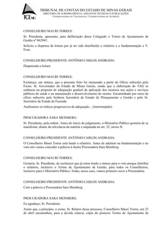 TRIBUNAL DE CONTAS DO ESTADO DE MINAS GERAIS 
DIRETORIA DE JURISPRUDÊNCIA, ASSUNTOS TÉCNICOS E PUBLICAÇÕES 
COORDENADORIA DE TAQUIGRAFIA / COORDENADORIA DE ACÓRDÃO 
CONSELHEIRO MAURI TORRES: Sr. Presidente, apresento, para deliberação desse Colegiado o Termo de Ajustamento de Gestão nº 862943. Solicito a dispensa da leitura por já ter sido distribuído o relatório e a fundamentação a V. Exas. CONSELHEIRO PRESIDENTE ANTÔNIO CARLOS ANDRADA: Dispensada a leitura. CONSELHEIRO MAURI TORRES: Esclareço, em síntese, que o presente feito foi instaurado a partir do Ofício subscrito pelo Exmo. Sr. Governador do Estado de Minas Gerais, sendo que a elaboração do TAG se embasou na proposta de adequação gradual da aplicação dos recursos nas ações e serviços públicos de saúde e na manutenção e desenvolvimento do ensino. Encaminhado por meio de ofício subscrito pela Senhora Secretária de Estado de Planejamento e Gestão e pelo Sr. Secretário de Estado de Fazenda. Analisamos os índices progressivos de adequação... (interrompido) PROCURADORA SARA MEINBERG: Sr. Presidente, pela ordem. Antes do início do julgamento, o Ministério Público gostaria de se manifestar, diante da relevância da matéria e amparada no art. 32, inciso II. CONSELHEIRO PRESIDENTE ANTÔNIO CARLOS ANDRADA: O Conselheiro Mauri Torres está lendo o relatório. Antes de adentrar na fundamentação e no voto nós vamos conceder a palavra à ilustre Procuradora Sara Meinberg. CONSELHEIRO MAURI TORRES: Gostaria, Sr. Presidente, de esclarecer que já estou lendo a síntese para o voto porque distribuí o relatório, inclusive o Termo de Ajustamento de Gestão, para todos os Conselheiros, inclusive para o Ministério Público. Então, nesse caso, vamos primeiro ouvir a Procuradora. CONSELHEIRO PRESIDENTE ANTÔNIO CARLOS ANDRADA: Com a palavra a Procuradora Sara Meinberg. PROCURADORA SARA MEINBERG: Eu agradeço, Sr. Presidente. 
Anoto que, a princípio, o exmo. Sr. Relator desse processo, Conselheiro Mauri Torres, em 23 de abril encaminhou, para a devida ciência, cópia do pioneiro Termo de Ajustamento de  