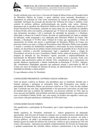 TRIBUNAL DE CONTAS DO ESTADO DE MINAS GERAIS 
DIRETORIA DE JURISPRUDÊNCIA, ASSUNTOS TÉCNICOS E PUBLICAÇÕES 
COORDENADORIA DE TAQUIGRAFIA / COORDENADORIA DE ACÓRDÃO 
Gestão celebrado entre esta Casa e o Governo do Estado de Minas Gerais ao Procurador Geral do Ministério Público de Contas, a quem substituo nessa assentada. Ressaltamos a importância da utilização do TAG como instrumento de solução de conflitos, modulação, celeridade, facilitação da execução das decisões dos Tribunais de Contas e, também, como controle de políticas públicas, profissionalização das gestões entre outros. Ademais, destacamos que os membros dos Ministérios Públicos de Contas de todo país, reunidos no 6º Fórum Nacional de Procuradores, realizado em março deste ano, em conclusão aos trabalhos lá desenvolvidos sobre essa matéria, consignaram que “O Termo de Ajustamento de Gestão é uma ferramenta inovadora e útil à promoção da celeridade da autuação e a eficiência, efetividade e eficácia do Controle Externo, devendo ser implementado em todas as unidades da federação, sendo assegurada a sua celebração pelo Ministério Público de Contas. Não obstante, a Resolução nº 01/2012 deste Tribunal de Contas que regulamenta o Termo de Ajustamento de Gestão não prever a manifestação do Ministério Público de Contas nos processos relativos ao tema, o colégio de Procuradores deste Ministério Público tem estudado o assunto e considera de fundamental importância a intervenção da nossa instituição nessa matéria, em decorrência da sua própria missão institucional de guardião da lei e fiscal de sua execução, conforme a previsão constitucional, legal e regimental. Assim, o colégio de Procuradores irá enviar ao exmo. Conselheiro Cláudio Terrão, relator do processo nº 863016, proposta de alteração do Ato Normativo vigente, prevendo a imprescindibilidade da manifestação do Ministério Público de Contas em matérias como a presente. Neste caso concreto, após perfunctória análise do referido TAG, consideramos que o instrumento em questão obedeceu regularmente o trâmite estabelecido na Resolução nº 01/2012. Ademais, não vislumbramos ilegalidades aparentes que pudessem ensejar a intervenção do MP de Contas, por meio de medidas de interesse da justiça, da administração ou do erário, com a finalidade de defender a ordem jurídica”. É o que tínhamos a dizer, Sr. Presidente. CONSELHEIRO PRESIDENTE ANTÔNIO CARLOS ANDRADA: Antes de passar a palavra ao Relator, esta presidência quer se manifestar, dizendo que é bastante oportuna e pertinente as colocações feitas pela Procuradora com relação à participação do Ministério Público nos processos relativos ao TAG. Como foi dito também aqui a resolução que está, hoje, regulamentando o rito processual é provisória, foi algo feito de imediato para que se pudesse dar andamento aos processos atinentes ao TAG, aqui na Casa, mas que um trabalho mais profundo seria feito no segundo momento cuja relatoria está com o Conselheiro Cláudio Terrão que, com certeza, irá acolher essa sugestão e outras que, com certeza virão para aperfeiçoar a tramitação do TAG nesta Casa. CONSELHEIRO MAURI TORRES: Nós agradecemos a participação da Procuradora, que é muito importante no processo desta Corte. 
Dando sequência, Sr. Presidente, analisando os índices progressivos de adequação apresentados pelo Governo do Estado em conjunto com os estudos técnicos elaborados pela Diretoria de Controle Externo do Estado à respeito das aplicações de recursos em ações e serviços públicos de saúde e na manutenção e desenvolvimento de ensino nos autos dos balanços gerais do estado dos últimos três exercícios, verifica-se que a proposta de TAG sob exame, efetivamente, representa um prudente comprometimento do Governo do Estado para o gradual cumprimento dos referidos índices mínimos constitucionais à luz da legislação  