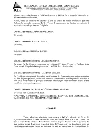 TRIBUNAL DE CONTAS DO ESTADO DE MINAS GERAIS 
DIRETORIA DE JURISPRUDÊNCIA, ASSUNTOS TÉCNICOS E PUBLICAÇÕES 
COORDENADORIA DE TAQUIGRAFIA / COORDENADORIA DE ACÓRDÃO 
vigente, merecendo destaque a Lei Complementar n. 141/2012 e a Instrução Normativa n. 13/2008, com suas alterações. 
Assim, diante da anuência do Governo e com os termos da minuta apresentada por este Relator, foi assinado o presente TAG – Termo de Ajustamento de Gestão, que submeto à aprovação e homologação deste Colegiado. CONSELHEIRO EDUARDO CARONE COSTA: De acordo. CONSELHEIRO WANDERLEY ÁVILA: De acordo. CONSELHEIRA ADRIENE ANDRADE: De acordo. CONSELHEIRO SUBSTITUTO LICURGO MOURÃO: De acordo, Sr. Presidente, reconhecendo os efeitos do § 2º do art. 93A da Lei Orgânica desta Casa, introduzida pela Lei Complementar n. 120/2011, de 15 de dezembro. CONSELHEIRO SUBSTITUTO HAMILTON COELHO: Sr. Presidente, na qualidade de Auditor das Contas do Sr. Governador, que serão examinadas no final de junho próximo, declaro-me impedido de examinar a matéria para não antecipar o meu juízo relativamente à aplicação na saúde e na educação, reservando-me o direito de me manifestar no momento oportuno. CONSELHEIRO PRESIDENTE ANTÔNIO CARLOS ANDRADA: De acordo com o Conselheiro Relator. APROVADA A PROPOSTA DO CONSELHEIRO RELATOR, POR UNANIMIDADE. IMPEDIDO O CONSELHEIRO HAMILTON COELHO. ACÓRDÃO 
Vistos, relatados e discutidos estes autos de n. 862943, referentes ao Termo de Ajustamento de Gestão – TAG, instaurado a partir do ofício Of. Gab. Gov. n. 13/12, subscrito pelo Governador do Estado de Minas Gerais, Antônio Augusto Junho Anastasia, por meio do qual informa acerca do envio de proposta à Corte de Contas com vista à pactuação sobre as medidas para adequação gradual da aplicação de recursos nas ações e serviços públicos de  