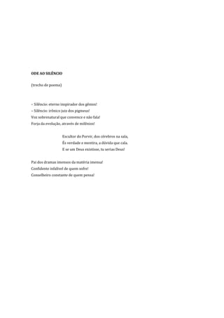 ODE AO SILÊNCIO

(trecho de poema)



– Silêncio: eterno inspirador dos gênios!
– Silêncio: irônico juiz dos pigmeus!
Voz sobrenatural que convence e não fala!
Forja da evolução, através de milênios!


                    Escultor do Porvir, dos cérebros na sala,
                    És verdade e mentira, a dúvida que cala.
                    E se um Deus existisse, tu serias Deus!


Pai dos dramas imensos da matéria imensa!
Confidente infalível de quem sofre!
Conselheiro constante de quem pensa!
 