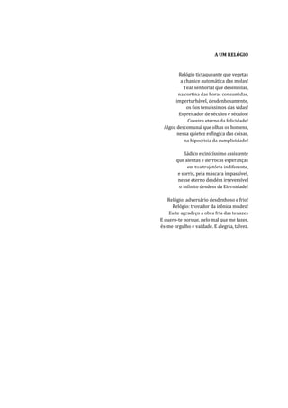 A UM RELÓGIO


        Relógio tictaqueante que vegetas
         a chanice automática das molas!
          Tear senhorial que desenrolas,
        na cortina das horas consumidas,
      imperturbável, desdenhosamente,
            os fios tenuíssimos das vidas!
        Espreitador de séculos e séculos!
             Coveiro eterno da felicidade!
 Algoz descomunal que olhas os homens,
       nessa quietez esfíngica das coisas,
           na hipocrisia da cumplicidade!

            Sádico e cinicíssimo assistente
       que alentas e derrocas esperanças
             em tua trajetória indiferente,
        e sorris, pela máscara impassível,
        nesse eterno desdém irreversível
         o infinito desdém da Eternidade!

   Relógio: adversário desdenhoso e frio!
     Relógio: trovador da irônica mudez!
    Eu te agradeço a obra fria das tenazes
E quero-te porque, pelo mal que me fazes,
és-me orgulho e vaidade. E alegria, talvez.
 