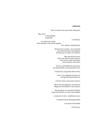 APOLOGIA

                    Ouça: eu não sou dos que amam soluçando.

   Meu amor
           é vibratilidade,
           integração
                                                     e existência.
       A essência da criação
– Não devaneia e não sente saudade.
                                      Vive, apenas, copiosamente.

                        – Há de morrer um dia – ora, isso há de
                             sob o determinismo intransigente
                           de tudo que se exalta e se consome.

                                           Mas morrerá mil vezes,
                              – feito som, feito luz, feito monera,
                                    feito riacho e feito atmosfera,
                                        sem ter pátria, nem nome.

                           Sem ter a identidade de uma forma,
                       por mais perfeita e estranhamente vera.

                        – E há de ficar, da grande chama acesa,

                              como o eco longínquo de uma era,
                                  um fogo-fátuo pela Natureza.

                         ... E há de sumir-se meu amor imenso.

                         Não levará nem lágrimas, nem honras,
                        – Mago sem dromedário e sem incenso.

                        Mas guardará, na atoarda derradeira,
                     Como um conforto, ou como uma vaidade,

                        o sonho de ter sido – multiforme, terso,

                              a compreensão da Homogeneidade

                                          e um pouco da Verdade

                                                     do Universo.
 
