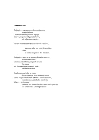 FRATERNIDADE

O dinheiro rasgou o corpo dos continentes,
           buscando lucro.
Calcinou florestas, pedindo espaço.
E cavou, no peito indígena da Terra,
           a brecha das sementes.

E o solo humilde embebeu de saliva as lavouras,

              sangrou pelas torrentes de petróleo,
          cedeu
              o humus coagulado dos minérios.

O dinheiro comprou os homens de todas as cores,
           buscando escravos.
Calcinou consciências, exigindo braços.
           E semeou,
nas almas entorpecidas pela fome,
           a mentira de Deus.

E os homens de todas as cores
           deram o sangue branco de seus poros.
E seus braços levantaram cidades e fortunas alheias,
           como imensos guindastes invisíveis.
A Terra e os Homens
           – mesmo nas sociedades de classes contrapostas –
           são uma mesma família proletária
 