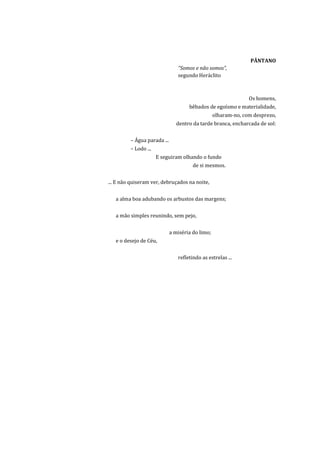 PÂNTANO
                                “Somos e não somos”,
                                segundo Heráclito



                                                                Os homens,
                                     bêbados de egoísmo e materialidade,
                                                  olharam-no, com desprezo,
                                dentro da tarde branca, encharcada de sol:


         – Água parada ...
         – Lodo ...
                      E seguiram olhando o fundo
                                       de si mesmos.


... E não quiseram ver, debruçados na noite,


   a alma boa adubando os arbustos das margens;


   a mão simples reunindo, sem pejo,


                             a miséria do limo;
   e o desejo de Céu,


                                refletindo as estrelas ...
 