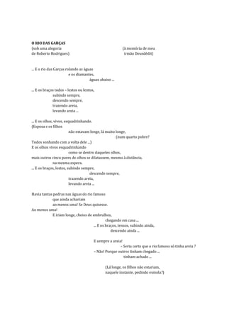 O RIO DAS GARÇAS
(sob uma alegoria                                        (à memória de meu
de Roberto Rodrigues)                                     irmão Deusdédit)


... E o rio das Garças rolando as águas
                         e os diamantes,
                                     águas abaixo ...

... E os braços todos – lestos ou lentos,
              subindo sempre,
              descendo sempre,
              trazendo areia,
              levando areia ...

... E os olhos, vivos, esquadrinhando.
(Esposa e os filhos
                          não estavam longe, lá muito longe,
                                                      (num quarto pobre?
Todos sonhando com a volta dele ...)
E os olhos vivos esquadrinhando
                          como se dentro daqueles olhos,
mais outros cinco pares de olhos se dilatassem, mesmo à distância,
               na mesma espera.
... E os braços, lestos, subindo sempre,
                                      descendo sempre,
                          trazendo areia,
                          levando areia ...

Havia tantas pedras nas águas do rio famoso
            que ainda achariam
            ao menos uma! Se Deus quisesse.
Ao menos uma!
            E iriam longe, cheios de embrulhos,
                                               chegando em casa ...
                                      ... E os braços, tensos, subindo ainda,
                                                  descendo ainda ...

                                        E sempre a areia!
                                                        – Seria certo que o rio famoso só tinha areia ?
                                        – Não! Porque outros tinham chegado ...
                                                          tinham achado ...

                                               (Lá longe, os filhos não estariam,
                                               naquele instante, pedindo esmola?)
 