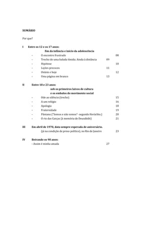 SUMÁRIO

Por que?


I     Entre os 12 e os 17 anos:
                   fim da infância e início da adolescência
        -       O encontro frustrado                                         08
        -       Trecho de uma balada tímida. Ainda à distância          09
        -       Hipótese                                                     10
        -       Lições precoces                                         11
        -       Ontem e hoje                                                 12
        -       Uma página em branco                                    13


II      Entre 18 e 23 anos:
                        sob os primeiros laivos de cultura
                        e os embalos do movimento social
        -       Ode ao silêncio (trecho)                                     15
        -       A um relógio                                                 16
        -       Apologia                                                     18
        -       Fraternidade                                                 19
        -       Pântano (“Somos e não somos”- segundo Heráclito.)            20
        -       O rio das Garças (à memória de Deusdédit)                    21


III     Em abril de 1970, data sempre esperada de aniversário.
                (já na condição de preso político), no Rio de Janeiro        23


IV      Beirando os 90 anos:
        - Assim é minha amada                                           27
 