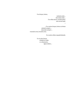 E os braços, lentos,
                                                   subindo ainda ...
                                                  descendo ainda ...
                                    E os olhos duros, envidraçados,
                                                  sem verem nada.
                                                                 ...

                           ... E os outros braços, lestos ou lentos
                     subindo sempre ...
                     descendo sempre ...
trazendo areia, levando areia.

                              E os outros olhos esquadrinhando.

             E o rio das Garças
                  rolando as vidas
                  e os diamantes,
                          águas abaixo ...
 