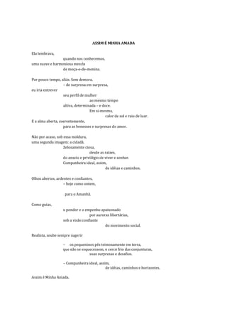 ASSIM É MINHA AMADA

Ela lembrava,
                 quando nos conhecemos,
uma suave e harmoniosa mescla
                 de moça-e-de-menina.

Por pouco tempo, aliás. Sem demora,
                   – de surpresa em surpresa,
eu iria entrever
                   seu perfil de mulher
                                   ao mesmo tempo
                   altiva, determinada – e doce.
                                   Em si-mesma,
                                             calor de sol e raio de luar.
E a alma aberta, coerentemente,
                   para as benesses e surpresas do amor.

Não por acaso, sob essa moldura,
uma segunda imagem: a cidadã.
                   Zelosamente ciosa,
                                   desde as raízes,
                   do anseio e privilégio de viver e sonhar.
                   Companheira ideal, assim,
                                             de idéias e caminhos.

Olhos abertos, ardentes e confiantes,
                   – hoje como ontem,

                    para o Amanhã.

Como guias,
                   o pendor e o empenho apaixonado
                                   por auroras libertárias,
                   sob a visão confiante
                                            do movimento social.

Realista, soube sempre sugerir

                   – os pequeninos pés teimosamente em terra,
                   que não se esquecessem, o cerco frio das conjunturas,
                                  suas surpresas e desafios.

                   – Companheira ideal, assim,
                                            de idéias, caminhos e horizontes.

Assim é Minha Amada.
 