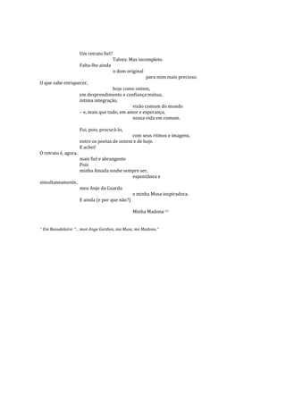 Um retrato fiel?
                                         Talvez. Mas incompleto.
                      Falta-lhe ainda
                                         o dom original
                                                          para mim mais precioso.
O que sabe enriquecer,
                                      hoje como ontem,
                      em desprendimento e confiança mútua,
                      íntima integração,
                                               visão comum do mundo
                      – e, mais que tudo, em amor e esperança,
                                               nossa vida em comum.

                      Fui, pois, procurá-lo,
                                              com seus ritmos e imagens,
                      entre os poetas de ontem e de hoje.
                      E achei!
O retrato é, agora,
                      mais fiel e abrangente
                      Pois
                      minha Amada soube sempre ser,
                                             espontânea e
simultaneamente,
                      meu Anjo da Guarda
                                                  e minha Musa inspiradora.
                      E ainda (e por que não?)

                                                  Minha Madona (1)


1
    Em Beaudelaire: “... mon Ange Gardien, ma Muse, ma Madona.”
 