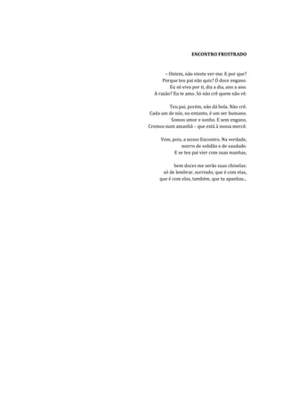 ENCONTRO FRUSTRADO


       – Ontem, não vieste ver-me. E por que?
      Porque teu pai não quis? Ó doce engano.
         Eu só vivo por ti, dia a dia, ano a ano.
  A razão? Eu te amo. Só não crê quem não vê.

         Teu pai, porém, não dá bola. Não crê.
Cada um de nós, no entanto, é um ser humano.
          Somos amor e sonho. E sem engano,
Cremos num amanhã – que está à nossa mercê.

     Vem, pois, a nosso Encontro. Na verdade,
              morro de solidão e de saudade.
           E se teu pai vier com suas manhas,

            bem doces me serão suas chinelas:
      só de lembrar, sorrindo, que é com elas,
     que é com elas, também, que tu apanhas...
 