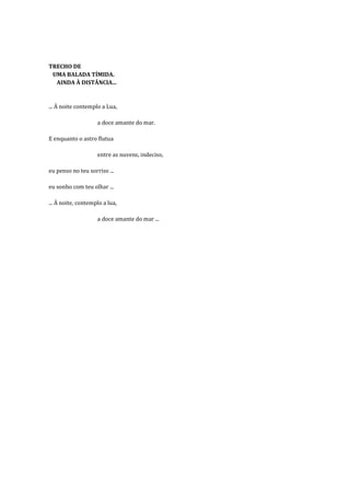 TRECHO DE
 UMA BALADA TÍMIDA.
  AINDA À DISTÂNCIA...


... À noite contemplo a Lua,

                    a doce amante do mar.

E enquanto o astro flutua

                    entre as nuvens, indeciso,

eu penso no teu sorriso ...

eu sonho com teu olhar ...

... À noite, contemplo a lua,

                    a doce amante do mar ...
 