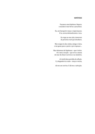 HIPÓTESE


         Façamos uma hipótese. Repara:
       o mundo é mar feroz e proceloso.

  Eu, um barqueiro moço e esperançoso.
        E tu, sereia deslumbrante e rara.

          Eu vogo no mar alto, temeroso
          da procela cruel que desabara.

  Mas surges tu das ondas, meiga e clara,
 e me guias para o porto e pro repouso ...

Mas deixemos de hipóteses – que é sério:
    vê o meu coração – que erra e anseia
 do mar do Amor na treva e no mistério;

         vê minh’alma perdida de aflição.
   E, chegando-te a mim – moça e sereia,

  dá-me um sorriso. E dá-me a salvação.
 