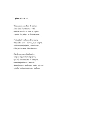 LIÇÕES PRECOCES



Uma dessas que cheio de ternura
antes amei era tão alva e bela
como as dálias e os lírios da capela.
E, como eles, talvez, ardente e pura...


Fui infeliz. E em busca de ventura,
Uma outra amei – morena, mais singela.
Sonhando não tivesse, como Aquela,
Coração tão falaz, alma tão dura...


Mas de novo perdi as ilusões.
E agora digo, sob amarga pena,
que pra nos maltratar os corações,
essa imagem altiva e docicler
pouco importa ser branca, ou ser morena,
pois lhe basta, somente, ser mulher...
 