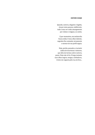 ONTEM E HOJE



   Quando, outrora, elegante e fugidia,
     ela por mim passava, indiferente,
   todo o meu ser roído amargamente
       por ciúmes e mágoas, eu sentia.

       E por momentos, em melancolia
     ficava então. E meu olhar dolente,
    segredos lhe contando, ternamente
         o menear de seu perfil seguia.

      Hoje, porém, passada a cruciante
        cadeia de incertezas e temores,
    que dela me tornou cativo outrora,
 passo. Finjo não vê-la. E largo instante
seus olhos negros, meigos, sonhadores,
  tristes me seguem pela rua em fora...
 