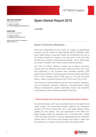 1
This publication should not be viewed as a ‘personal recommendation’ within the meaning of the Financial
Conduct Authority rules.
Spain Market Report 2015
1 June 2015
Spain’s Economic Backdrop…
2014 was characterized by the arrival ‘en masse’ of international
investors and the creation of large Spanish REITs (SOCIMIs). After
seven years being a no-go area, Spain has transformed into one of
the hottest markets for investors. Last year alone, more than €7bn
($7.8bn) was invested in commercial real estate – this is almost triple
the amount invested in 2013 when it stood at €2.5bn ($2.8bn).
The influx of investor interest is mainly due to Spain’s economic
recovery and the attractive price levels. Spain has been one of the
best performers in the Eurozone with consistent quarterly GDP
growth since mid-2013. Eurozone growth has been mixed, growing by
0.8% in 2014 whereas Spain’s GDP grew at 1.4% over the same
period – Spain is expected to grow 2.8% in 2015 and 2.5% in 2016.
The recovery is demonstrated by all the main economic indicators,
such as increased consumer confidence, improved labour market
(falling unemployment), greater disposable income and household
consumption as well as improved access to financing.
1. IMPLICATIONS ON THE REAL ESTATE INVESTMENT MARKET
As mentioned above, 2014 was a successful year for the Spanish real
estate market. The commercial property segment saw investment
volumes of €7.2bn of which 43% was in the capital, Madrid. When
splitting this into sectors, 72% was apportioned to the Office and
Retail markets whilst the remainder was in Industrial (8%), Hotels
(14%) and Bank units (6%). It must be highlighted that the investment
volume seen in 2014 across both logistics and hotels in Spain saw
the greatest y-o-y increase across the entire real estate market.
OPTIMUS Insights
KRIS VAN LANCKER
Managing Director
T: (+34) 91 123 7600
E: kvanlancker@optimusinvestors.com
DAVID DIEZ
Investment Consultant
T: (+34) 91 123 9181
E: ddiez@optimusinvestors.com
Optimus Global Investors, a trademark of
Optimus Capital, S.L.
 