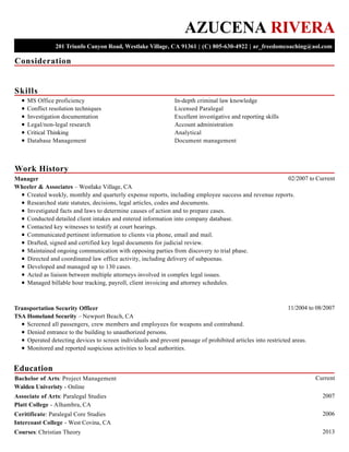 Consideration
Skills
Work History
Education
AZUCENA RIVERA
201 Triunfo Canyon Road, Westlake Village, CA 91361 | (C) 805-630-4922 | ar_freedomcoaching@aol.com
MS Office proficiency
Conflict resolution techniques
Investigation documentation
Legal/non-legal research
Critical Thinking
Database Management
In-depth criminal law knowledge
Licensed Paralegal
Excellent investigative and reporting skills
Account administration
Analytical
Document management
02/2007 to CurrentManager
Wheeler & Associates – Westlake Village, CA
Created weekly, monthly and quarterly expense reports, including employee success and revenue reports.
Researched state statutes, decisions, legal articles, codes and documents.
Investigated facts and laws to determine causes of action and to prepare cases.
Conducted detailed client intakes and entered information into company database.
Contacted key witnesses to testify at court hearings.
Communicated pertinent information to clients via phone, email and mail.
Drafted, signed and certified key legal documents for judicial review.
Maintained ongoing communication with opposing parties from discovery to trial phase.
Directed and coordinated law office activity, including delivery of subpoenas.
Developed and managed up to 130 cases.
Acted as liaison between multiple attorneys involved in complex legal issues.
Managed billable hour tracking, payroll, client invoicing and attorney schedules.
11/2004 to 08/2007Transportation Security Officer
TSA Homeland Security – Newport Beach, CA
Screened all passengers, crew members and employees for weapons and contraband.
Denied entrance to the building to unauthorized persons.
Operated detecting devices to screen individuals and prevent passage of prohibited articles into restricted areas.
Monitored and reported suspicious activities to local authorities.
CurrentBachelor of Arts: Project Management
Walden Univeristy - Online
2007Associate of Arts: Paralegal Studies
Platt College - Alhambra, CA
2006Ceritificate: Paralegal Core Studies
Intercoast College - West Covina, CA
2013Courses: Christian Theory
 