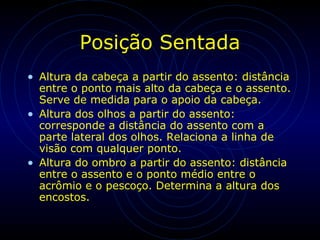 Posição Sentada
• Altura da cabeça a partir do assento: distância
entre o ponto mais alto da cabeça e o assento.
Serve de medida para o apoio da cabeça.
• Altura dos olhos a partir do assento:
corresponde a distância do assento com a
parte lateral dos olhos. Relaciona a linha de
visão com qualquer ponto.
• Altura do ombro a partir do assento: distância
entre o assento e o ponto médio entre o
acrômio e o pescoço. Determina a altura dos
encostos.
 
