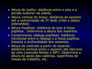 • Altura do joelho: distância entre o piso e a
porção superior da patela.
• Altura vertical do braço: distância do assento
até a extremidade do 3º dedo (mão e dedos
estendidos).
• Altura Popliteal: distância do piso à fossa
poplítea.. Determina a altura dos assentos.
• Comprimento nádega poplíteal: distância
horizontal entre a nádega e a fossa poplítea.
Detecta a profundidade dos assentos.
• Altura do cotovelo a partir do assento:
distância vertical entre o assento até olécrano
da ulna (cotovelo fletido a 90º). Determina a
altura do apoio das cadeiras, superfícies de
mesas de trabalho, etc.
 