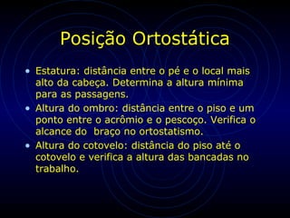 Posição Ortostática
• Estatura: distância entre o pé e o local mais
alto da cabeça. Determina a altura mínima
para as passagens.
• Altura do ombro: distância entre o piso e um
ponto entre o acrômio e o pescoço. Verifica o
alcance do braço no ortostatismo.
• Altura do cotovelo: distância do piso até o
cotovelo e verifica a altura das bancadas no
trabalho.
 