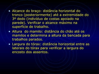 • Alcance do braço: distância horizontal do
tronco (posteriormente) até a extremidade do
3º dedo (indivíduo de costas apoiado na
parede). Verificar o alcance máximo na
superfície de trabalho.
• Altura do mamilo: distância do chão até os
mamilos e determina a altura da bancada para
trabalhos parados.
• Largura do tórax: distância horizontal entre as
laterais do tórax para verificar a largura do
encosto dos assentos.
 