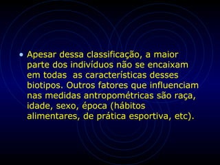 • Apesar dessa classificação, a maior
parte dos indivíduos não se encaixam
em todas as características desses
biotipos. Outros fatores que influenciam
nas medidas antropométricas são raça,
idade, sexo, época (hábitos
alimentares, de prática esportiva, etc).
 