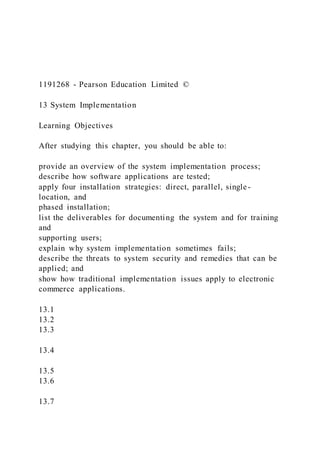 1191268 - Pearson Education Limited ©
13 System Implementation
Learning Objectives
After studying this chapter, you should be able to:
provide an overview of the system implementation process;
describe how software applications are tested;
apply four installation strategies: direct, parallel, single-
location, and
phased installation;
list the deliverables for documenting the system and for training
and
supporting users;
explain why system implementation sometimes fails;
describe the threats to system security and remedies that can be
applied; and
show how traditional implementation issues apply to electronic
commerce applications.
13.1
13.2
13.3
13.4
13.5
13.6
13.7
 