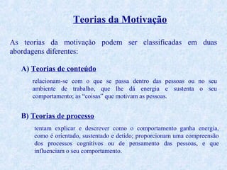 Teorias da Motivação
As teorias da motivação podem ser classificadas em duas
abordagens diferentes:
A) Teorias de conteúdo
relacionam-se com o que se passa dentro das pessoas ou no seu
ambiente de trabalho, que lhe dá energia e sustenta o seu
comportamento; as “coisas” que motivam as pessoas.

B) Teorias de processo
tentam explicar e descrever como o comportamento ganha energia,
como é orientado, sustentado e detido; proporcionam uma compreensão
dos processos cognitivos ou de pensamento das pessoas, e que
influenciam o seu comportamento.

 