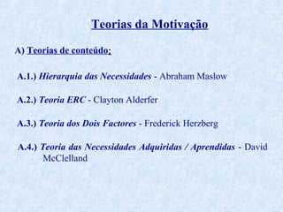 Teorias da Motivação
A) Teorias de conteúdo:
A.1.) Hierarquia das Necessidades - Abraham Maslow
A.2.) Teoria ERC - Clayton Alderfer
A.3.) Teoria dos Dois Factores - Frederick Herzberg
A.4.) Teoria das Necessidades Adquiridas / Aprendidas - David
McClelland

 