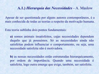 A.1.) Hierarquia das Necessidades - A. Maslow
Apesar de ser questionada por alguns autores contemporâneos, é a
mais conhecida de todas as teorias a respeito da motivação humana.
Esta teoria sublinha dois pontos fundamentais:
a) somos animais insatisfeitos, cujas necessidades dependem
daquilo que já possuímos. Só as necessidades ainda não
satisfeitas podem influenciar o comportamento, ou seja, uma
necessidade satisfeita não é motivadora.
b) as nossas necessidades estão estruturadas hierarquicamente,
por ordem de importância. Quando uma necessidade é
satisfeita, logo outra emerge que exige, também, ser satisfeita.

 