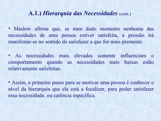A.1.) Hierarquia das Necessidades (cont.)
• Maslow afirma que, se num dado momento nenhuma das
necessidades de uma pessoa estiver satisfeita, a pressão irá
manifestar-se no sentido de satisfazer a que for mais premente.
• As necessidades mais elevadas somente influenciam o
comportamento quando as necessidades mais baixas estão
relativamente satisfeitas.
• Assim, o primeiro passo para se motivar uma pessoa é conhecer o
nível da hierarquia que ela está a focalizar, para poder satisfazer
essa necessidade, ou carência específica.

 