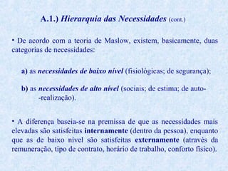 A.1.) Hierarquia das Necessidades (cont.)
• De acordo com a teoria de Maslow, existem, basicamente, duas
categorias de necessidades:
a) as necessidades de baixo nível (fisiológicas; de segurança);
b) as necessidades de alto nível (sociais; de estima; de auto-realização).
• A diferença baseia-se na premissa de que as necessidades mais
elevadas são satisfeitas internamente (dentro da pessoa), enquanto
que as de baixo nível são satisfeitas externamente (através da
remuneração, tipo de contrato, horário de trabalho, conforto físico).

 