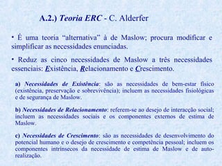 A.2.) Teoria ERC - C. Alderfer
• É uma teoria “alternativa” à de Maslow; procura modificar e
simplificar as necessidades enunciadas.
• Reduz as cinco necessidades de Maslow a três necessidades
essenciais: Existência, Relacionamento e Crescimento.
a) Necessidades de Existência: são as necessidades de bem-estar físico
(existência, preservação e sobrevivência); incluem as necessidades fisiológicas
e de segurança de Maslow.
b) Necessidades de Relacionamento: referem-se ao desejo de interacção social;
incluem as necessidades sociais e os componentes externos de estima de
Maslow.
c) Necessidades de Crescimento: são as necessidades de desenvolvimento do
potencial humano e o desejo de crescimento e competência pessoal; incluem os
componentes intrínsecos da necessidade de estima de Maslow e de autorealização.

 