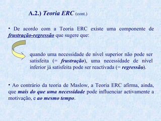 A.2.) Teoria ERC (cont.)
• De acordo com a Teoria ERC existe uma componente de
frustração-regressão que sugere que:
quando uma necessidade de nível superior não pode ser
satisfeita (= frustração), uma necessidade de nível
inferior já satisfeita pode ser reactivada (= regressão).
• Ao contrário da teoria de Maslow, a Teoria ERC afirma, ainda,
que mais do que uma necessidade pode influenciar activamente a
motivação, e ao mesmo tempo.

 