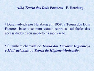 A.3.) Teoria dos Dois Factores - F. Herzberg

• Desenvolvida por Herzberg em 1959, a Teoria dos Dois
Factores baseou-se num estudo sobre a satisfação das
necessidades e seu impacto na motivação.
• É também chamada de Teoria dos Factores Higiénicos
e Motivacionais ou Teoria da Higiene-Motivação.

 