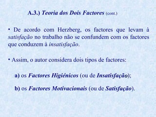 A.3.) Teoria dos Dois Factores (cont.)
• De acordo com Herzberg, os factores que levam à
satisfação no trabalho não se confundem com os factores
que conduzem à insatisfação.
• Assim, o autor considera dois tipos de factores:
a) os Factores Higiénicos (ou de Insatisfação);
b) os Factores Motivacionais (ou de Satisfação).

 