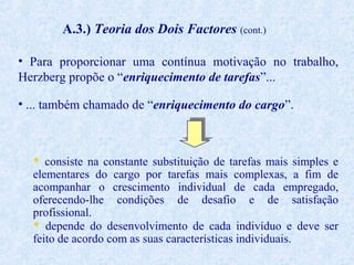 A.3.) Teoria dos Dois Factores (cont.)
• Para proporcionar uma contínua motivação no trabalho,
Herzberg propõe o “enriquecimento de tarefas”...
• ... também chamado de “enriquecimento do cargo”.

 consiste na constante substituição de tarefas mais simples e
elementares do cargo por tarefas mais complexas, a fim de
acompanhar o crescimento individual de cada empregado,
oferecendo-lhe condições de desafio e de satisfação
profissional.
 depende do desenvolvimento de cada indivíduo e deve ser
feito de acordo com as suas características individuais.

 