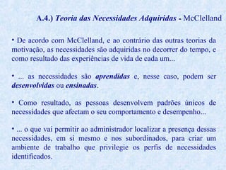 A.4.) Teoria das Necessidades Adquiridas - McClelland
• De acordo com McClelland, e ao contrário das outras teorias da
motivação, as necessidades são adquiridas no decorrer do tempo, e
como resultado das experiências de vida de cada um...
• ... as necessidades são aprendidas e, nesse caso, podem ser
desenvolvidas ou ensinadas.
• Como resultado, as pessoas desenvolvem padrões únicos de
necessidades que afectam o seu comportamento e desempenho...
• ... o que vai permitir ao administrador localizar a presença dessas
necessidades, em si mesmo e nos subordinados, para criar um
ambiente de trabalho que privilegie os perfis de necessidades
identificados.

 